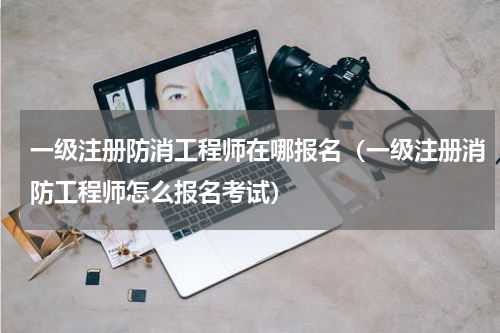 一级注册防消工程师在哪报名（一级注册消防工程师怎么报名考试）