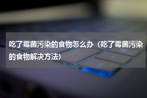 吃了霉菌污染的食物怎么办（吃了霉菌污染的食物解决方法）