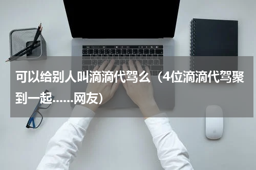 可以给别人叫滴滴代驾么（4位滴滴代驾聚到一起......网友）