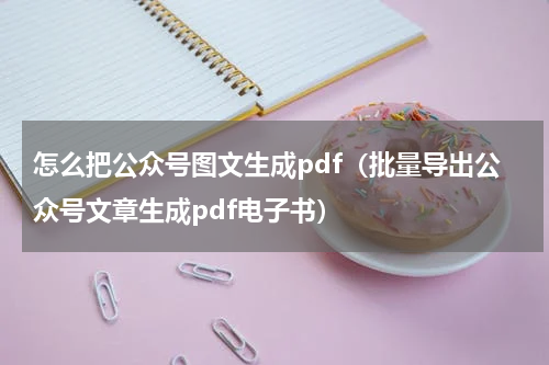 怎么把公众号图文生成pdf（批量导出公众号文章生成pdf电子书）