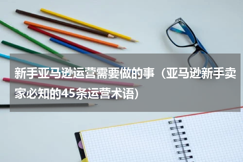 新手亚马逊运营需要做的事（亚马逊新手卖家必知的45条运营术语）
