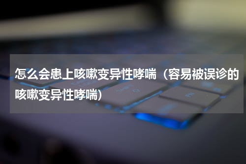 怎么会患上咳嗽变异性哮喘（容易被误诊的咳嗽变异性哮喘）