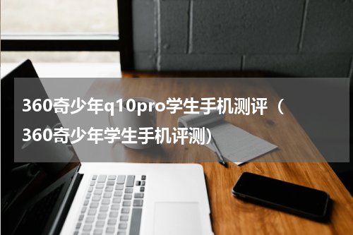 360奇少年q10pro学生手机测评（360奇少年学生手机评测）
