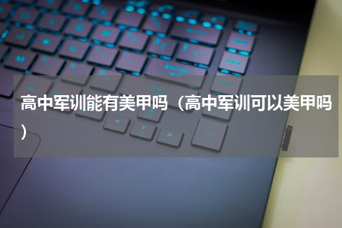 高中军训能有美甲吗（高中军训可以美甲吗）