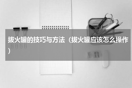 拔火罐的技巧与方法（拔火罐应该怎么操作）