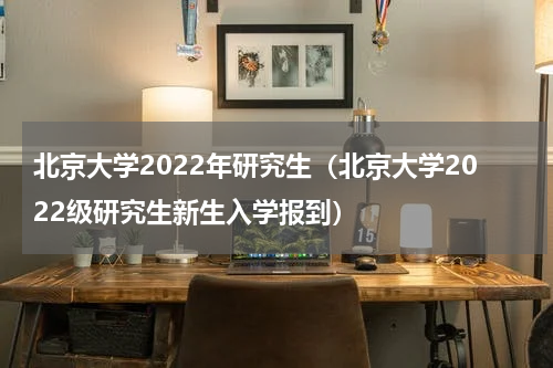 北京大学2022年研究生（北京大学2022级研究生新生入学报到）