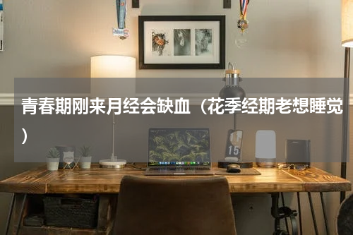 青春期刚来月经会缺血（花季经期老想睡觉）