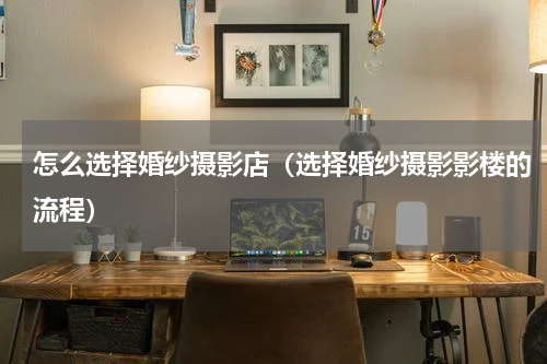 怎么选择婚纱摄影店（选择婚纱摄影影楼的流程）