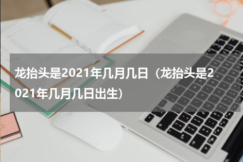 龙抬头是2021年几月几日（龙抬头是2021年几月几日出生）