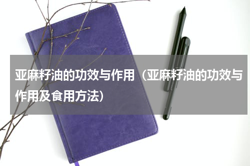 亚麻籽油的功效与作用（亚麻籽油的功效与作用及食用方法）