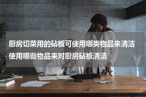 厨房切菜用的砧板可使用哪类物品来清洁 使用哪些物品来对厨房砧板清洁