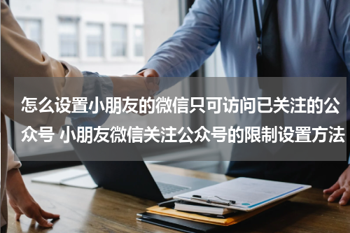 怎么设置小朋友的微信只可访问已关注的公众号 小朋友微信关注公众号的限制设置方法