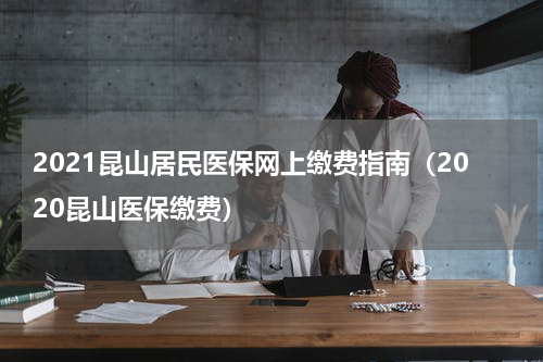 2021昆山居民医保网上缴费指南（2020昆山医保缴费）