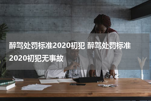 醉驾处罚标准2020初犯 醉驾处罚标准2020初犯无事故