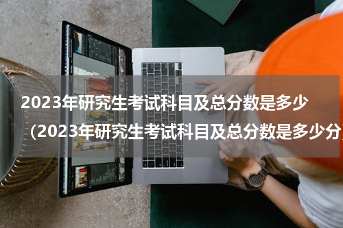 2023年研究生考试科目及总分数是多少（2023年研究生考试科目及总分数是多少分）