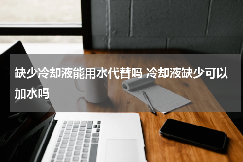 缺少冷却液能用水代替吗 冷却液缺少可以加水吗