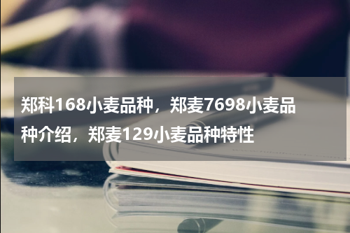 郑科168小麦品种，郑麦7698小麦品种介绍，郑麦129小麦品种特性