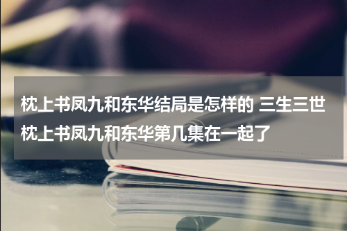 枕上书凤九和东华结局是怎样的 三生三世枕上书凤九和东华第几集在一起了