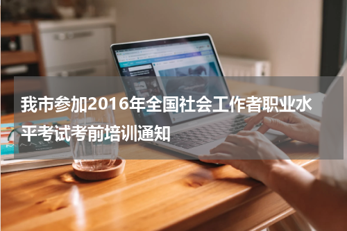 我市参加2016年全国社会工作者职业水平考试考前培训通知