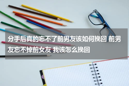 分手后真的忘不了前男友该如何挽回 前男友忘不掉前女友 我该怎么挽回