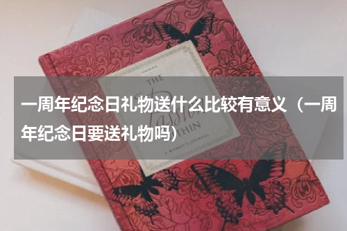 一周年纪念日礼物送什么比较有意义（一周年纪念日要送礼物吗）