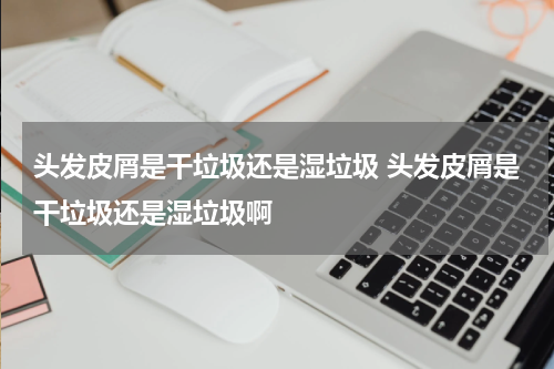 头发皮屑是干垃圾还是湿垃圾 头发皮屑是干垃圾还是湿垃圾啊