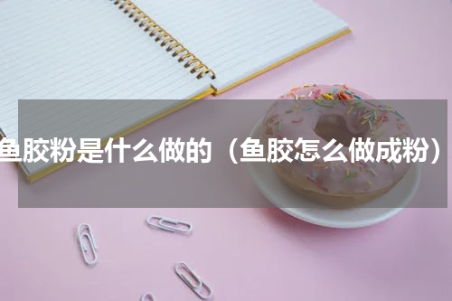鱼胶粉是什么做的（鱼胶怎么做成粉）