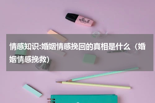 情感知识:婚姻情感挽回的真相是什么（婚姻情感挽救）