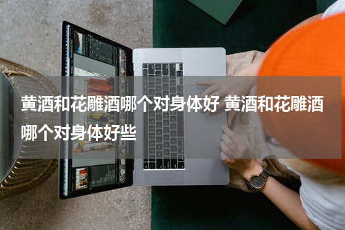 黄酒和花雕酒哪个对身体好 黄酒和花雕酒哪个对身体好些