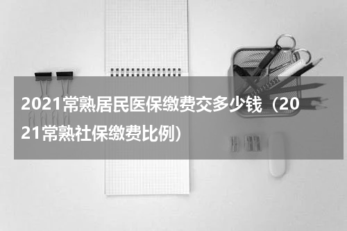 2021常熟居民医保缴费交多少钱（2021常熟社保缴费比例）