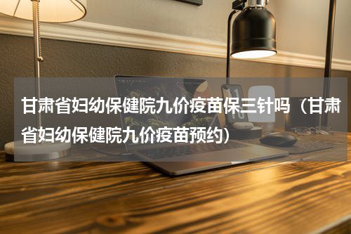 甘肃省妇幼保健院九价疫苗保三针吗（甘肃省妇幼保健院九价疫苗预约）