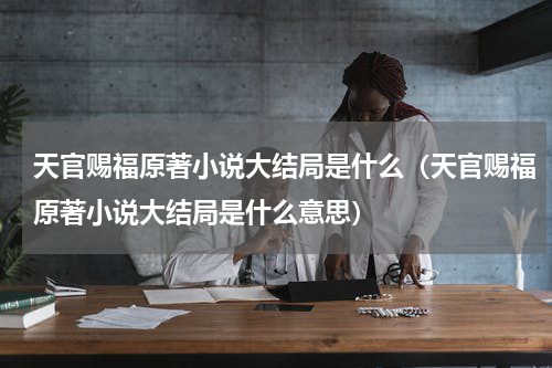 天官赐福原著小说大结局是什么（天官赐福原著小说大结局是什么意思）