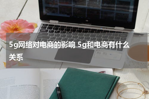 5g网络对电商的影响 5g和电商有什么关系