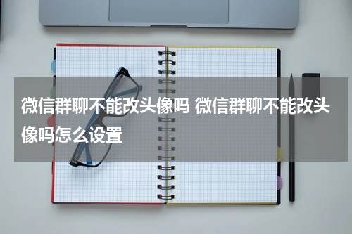 微信群聊不能改头像吗 微信群聊不能改头像吗怎么设置