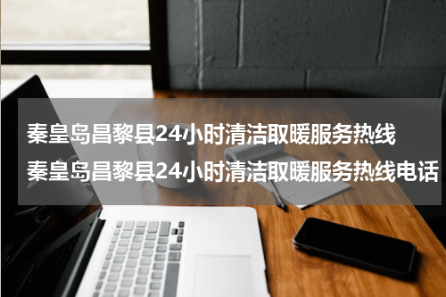 秦皇岛昌黎县24小时清洁取暖服务热线 秦皇岛昌黎县24小时清洁取暖服务热线电话