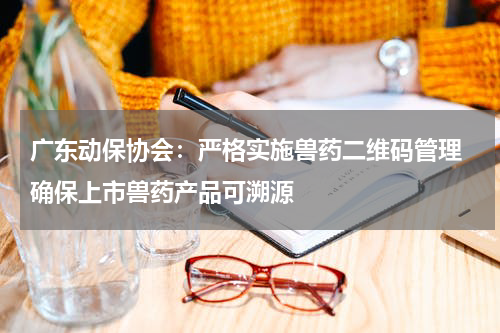 广东动保协会：严格实施兽药二维码管理 确保上市兽药产品可溯源