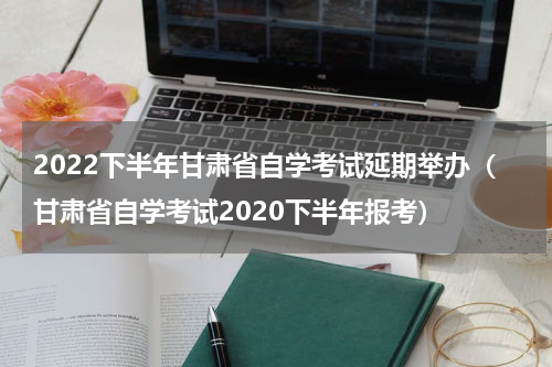 2022下半年甘肃省自学考试延期举办（甘肃省自学考试2020下半年报考）