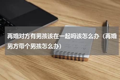 再婚对方有男孩该在一起吗该怎么办（再婚男方带个男孩怎么办）