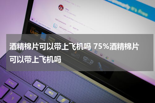 酒精棉片可以带上飞机吗 75%酒精棉片可以带上飞机吗