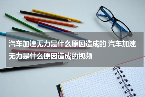 汽车加速无力是什么原因造成的 汽车加速无力是什么原因造成的视频