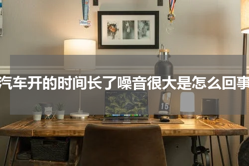 汽车开的时间长了噪音很大是怎么回事