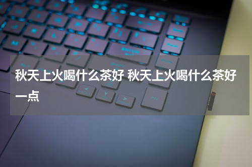 秋天上火喝什么茶好 秋天上火喝什么茶好一点
