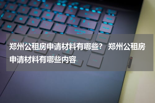 郑州公租房申请材料有哪些？ 郑州公租房申请材料有哪些内容