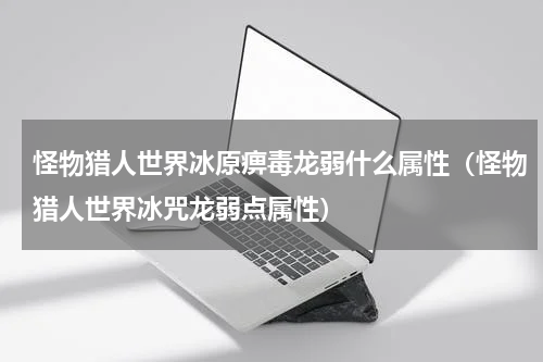 怪物猎人世界冰原痹毒龙弱什么属性（怪物猎人世界冰咒龙弱点属性）