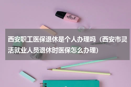 西安职工医保退休是个人办理吗（西安市灵活就业人员退休时医保怎么办理）