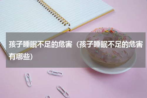 孩子睡眠不足的危害（孩子睡眠不足的危害有哪些）