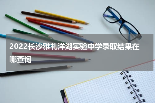 2022长沙雅礼洋湖实验中学录取结果在哪查询