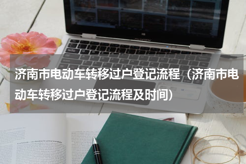济南市电动车转移过户登记流程（济南市电动车转移过户登记流程及时间）