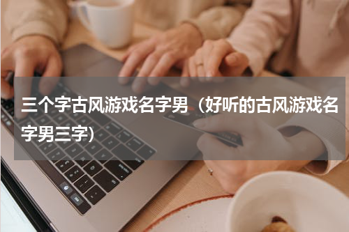 三个字古风游戏名字男（好听的古风游戏名字男三字）