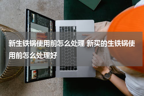 新生铁锅使用前怎么处理 新买的生铁锅使用前怎么处理好
